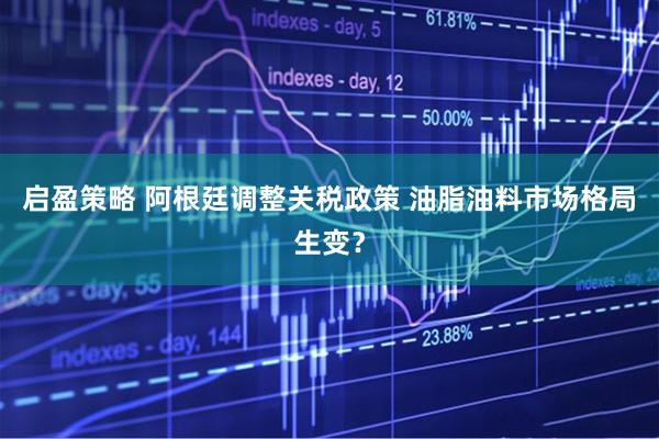 启盈策略 阿根廷调整关税政策 油脂油料市场格局生变？