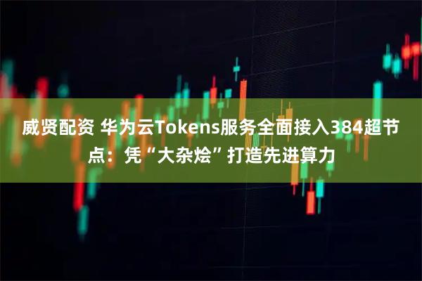 威贤配资 华为云Tokens服务全面接入384超节点：凭“大杂烩”打造先进算力