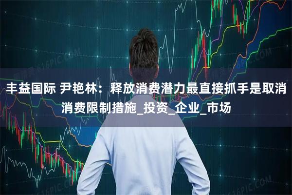 丰益国际 尹艳林：释放消费潜力最直接抓手是取消消费限制措施_投资_企业_市场