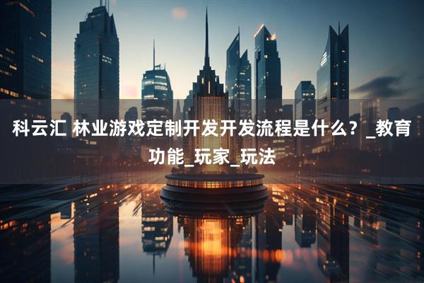 科云汇 林业游戏定制开发开发流程是什么？_教育功能_玩家_玩法