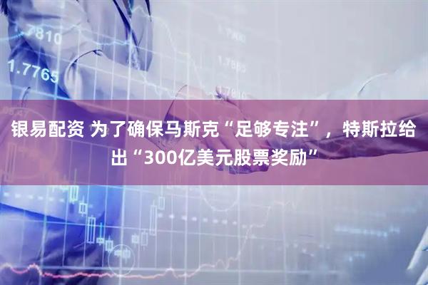 银易配资 为了确保马斯克“足够专注”，特斯拉给出“300亿美元股票奖励”