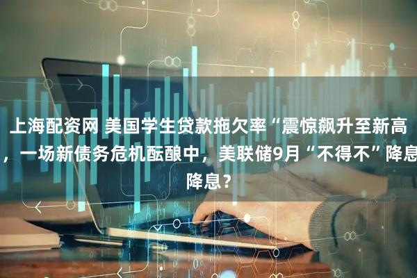 上海配资网 美国学生贷款拖欠率“震惊飙升至新高”，一场新债务危机酝酿中，美联储9月“不得不”降息？