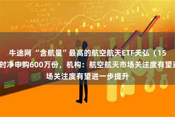 牛途网 “含航量”最高的航空航天ETF天弘（159241）实时净申购600万份，机构：航空航天市场关注度有望进一步提升