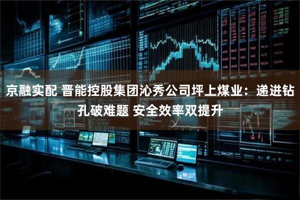 京融实配 晋能控股集团沁秀公司坪上煤业：递进钻孔破难题 安全效率双提升