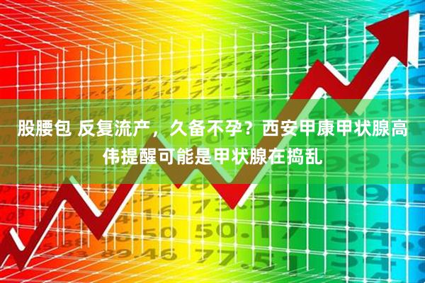 股腰包 反复流产，久备不孕？西安甲康甲状腺高伟提醒可能是甲状腺在捣乱