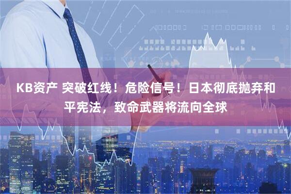 KB资产 突破红线！危险信号！日本彻底抛弃和平宪法，致命武器将流向全球