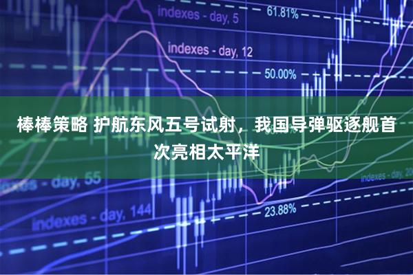 棒棒策略 护航东风五号试射，我国导弹驱逐舰首次亮相太平洋