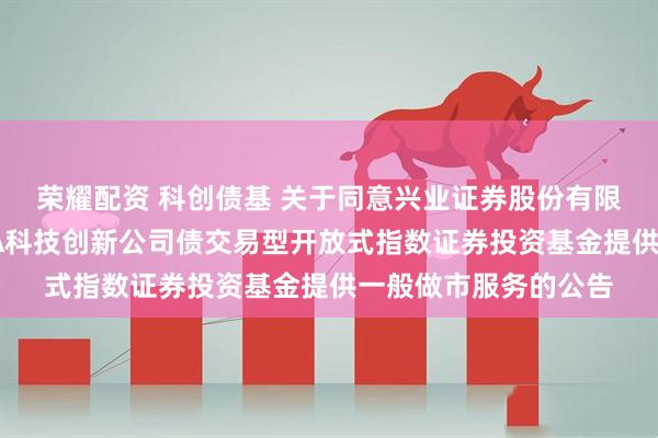 荣耀配资 科创债基 关于同意兴业证券股份有限公司为广发上证AAA科技创新公司债交易型开放式指数证券投资基金提供一般做市服务的公告