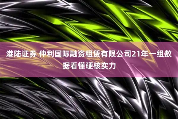 港陆证券 仲利国际融资租赁有限公司21年一组数据看懂硬核实力
