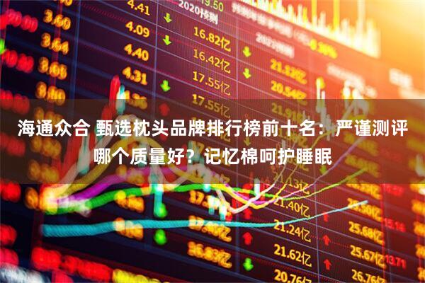 海通众合 甄选枕头品牌排行榜前十名：严谨测评哪个质量好？记忆棉呵护睡眠