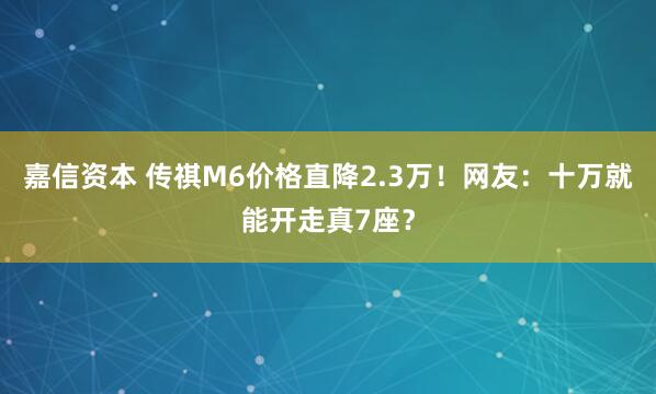 嘉信资本 传祺M6价格直降2.3万！网友：十万就能开走真7座？