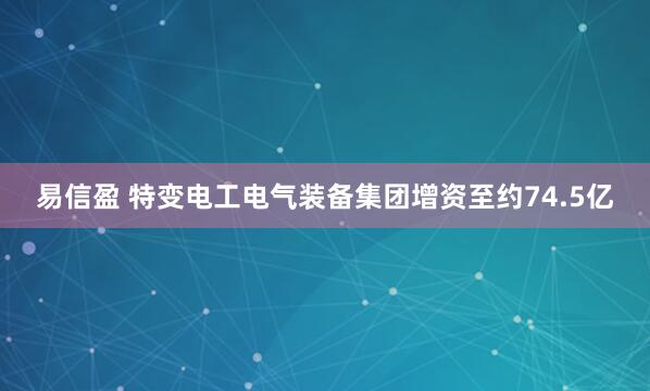 易信盈 特变电工电气装备集团增资至约74.5亿