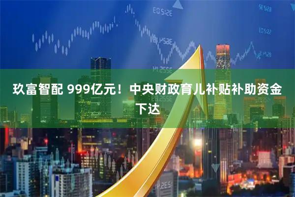 玖富智配 999亿元！中央财政育儿补贴补助资金下达