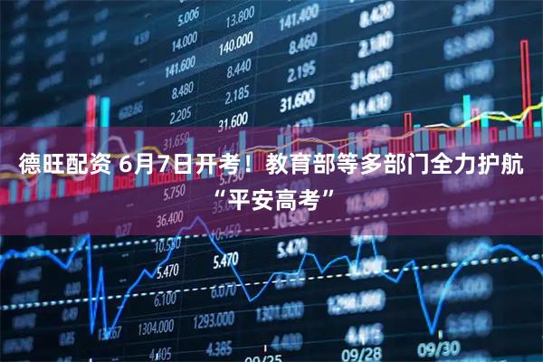 德旺配资 6月7日开考！教育部等多部门全力护航“平安高考”