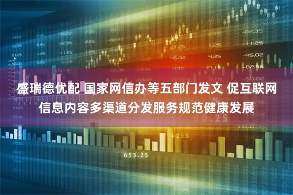 盛瑞德优配 国家网信办等五部门发文 促互联网信息内容多渠道分发服务规范健康发展