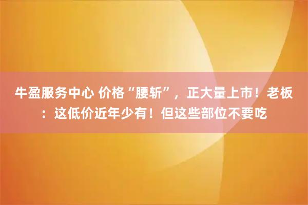 牛盈服务中心 价格“腰斩”,正大量上市!老板:这低价近年少有!但这些部位不要吃