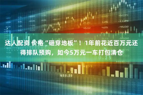达人配资 价格“砸穿地板”！1年前花近百万元还得排队预购，如今5万元一车打包清仓