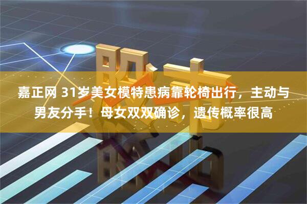 嘉正网 31岁美女模特患病靠轮椅出行，主动与男友分手！母女双双确诊，遗传概率很高