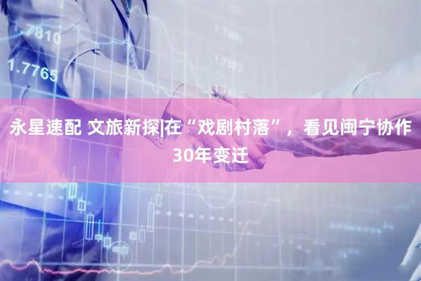 永星速配 文旅新探|在“戏剧村落”，看见闽宁协作30年变迁