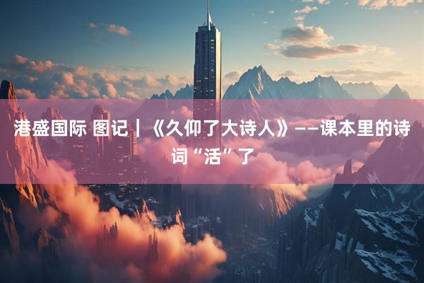 港盛国际 图记｜《久仰了大诗人》——课本里的诗词“活”了