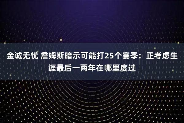 金诚无忧 詹姆斯暗示可能打25个赛季：正考虑生涯最后一两年在哪里度过