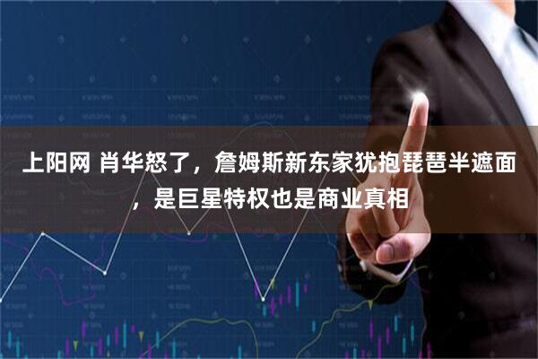 上阳网 肖华怒了，詹姆斯新东家犹抱琵琶半遮面，是巨星特权也是商业真相