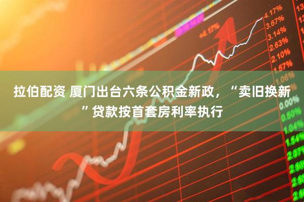 拉伯配资 厦门出台六条公积金新政,“卖旧换新”贷款按首套房利率执行