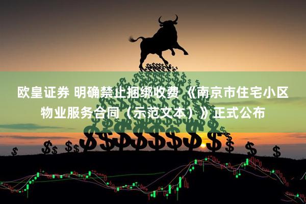 欧皇证券 明确禁止捆绑收费 《南京市住宅小区物业服务合同（示范文本）》正式公布